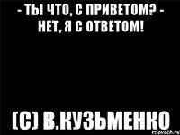 - ты что, с приветом? - нет, я с ответом! (с) в.кузьменко