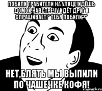 побили грабители на улице!идёшь домой.навстречу идёт друг и спрашивает:" тебя побили?" нет,блять мы выпили по чашечке кофя!