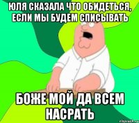 юля сказала что обидеться, если мы будем списывать боже мой да всем насрать