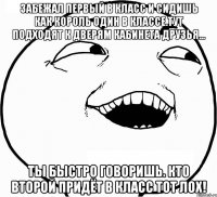 забежал первый в класс и сидишь как король один в классе.тут подходят к дверям кабинета друзья... ты быстро говоришь. кто второй придёт в класс тот лох!