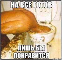 на все готов лишь бы понравится