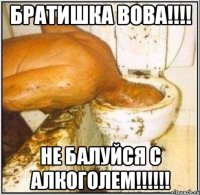 братишка вова!!! не балуйся с алкоголем!!!