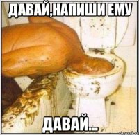давай,напиши ему давай...