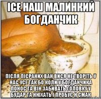 ісе наш малинкий богданчик після пісраних ван вися не творіть у нас усе так бо коли у богданчика понос та він забивать головку у будар та нюхать і пробує н смак