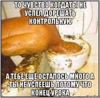 то чувство когдаты не успел дорешать контрольную а тебе ещё осталось много а ты не успеешь потому что конец урока