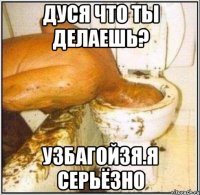 дуся что ты делаешь? узбагойзя.я серьёзно