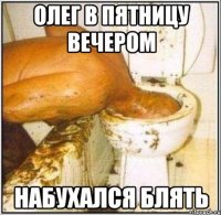 олег в пятницу вечером набухался блять