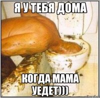 я у тебя дома когда мама уедет)))