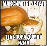 максим ты устал тебе пора домой идти