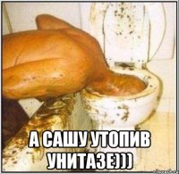  а сашу утопив унитазе)))