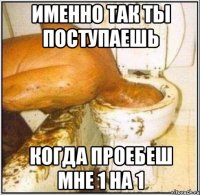 именно так ты поступаешь когда проебеш мне 1 на 1