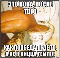 это вова, после того как пообедал где то, а не в пицца темпо!