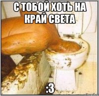 с тобой хоть на край света :3