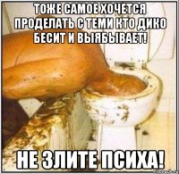 тоже самое хочется проделать с теми кто дико бесит и выябывает! не злите психа!