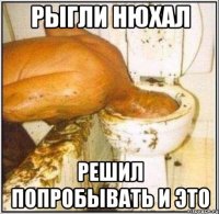 рыгли нюхал решил попробывать и это