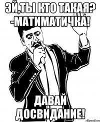эй,ты кто такая? -матиматичка! давай досвидание!