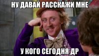 ну давай расскажи мне у кого сегодня др