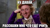 ну давай, расскажи мне что ещё учить