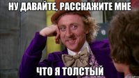 ну давайте, расскажите мне что я толстый
