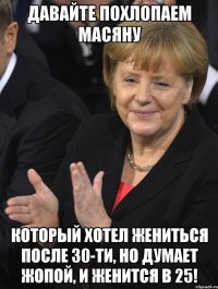 давайте похлопаем масяну который хотел жениться после 30-ти, но думает жопой, и женится в 25!