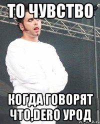 то чувство когда говорят что,dero урод