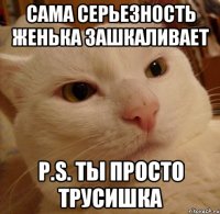 сама серьезность женька зашкаливает p.s. ты просто трусишка