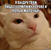 я выдру твои яйца,скормлюих корове и попью молочка! 