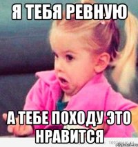 я тебя ревную а тебе походу это нравится