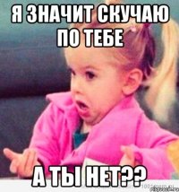 я значит скучаю по тебе а ты нет??