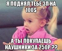 я поднял тебе зп на 100$ а ты покупаешь наушники за 250р.??