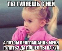 ты гуляешь с ней а потом приглашаешь меня гулять? да пошел ты на хуй