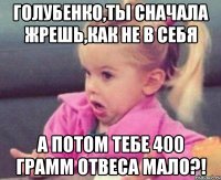 голубенко,ты сначала жрешь,как не в себя а потом тебе 400 грамм отвеса мало?!