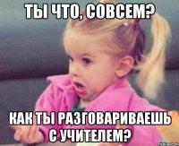 ты что, совсем? как ты разговариваешь с учителем?