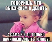 говоришь, что выезжаем в девять а сама в 9-15 только начинаешь мыть голову!