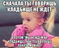 сначала ты говоришь "кладбище не ждет" а потом "мы не идём на кладбище". как тебя вообще понять можно?