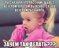 ты сказала что расскажешь все вечером, а потом выясняется что вечером ты занята. зачем так делать???