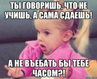 ты говоришь, что не учишь, а сама сдаешь! а не въебать бы тебе часом?!