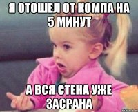 я отошел от компа на 5 минут а вся стена уже засрана