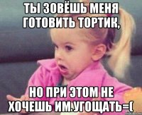 ты зовёшь меня готовить тортик, но при этом не хочешь им угощать=(