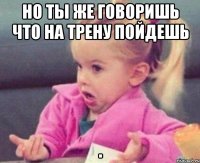 но ты же говоришь что на трену пойдешь 