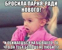 бросила парня, ради нового! и обижаешься на бывшего, то что он тебя больше не любит!?