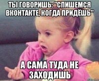 ты говоришь: "спишемся вконтакте, когда придёшь" а сама туда не заходишь