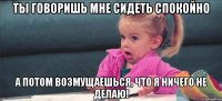 ты говоришь мне сидеть спокойно а потом возмущаешься, что я ничего не делаю!