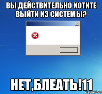 вы действительно хотите выйти из системы? нет,блеать!11