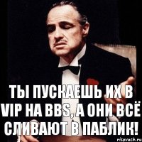 Ты пускаешь их в VIP на BBS, а они всё сливают в паблик!