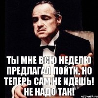 ты мне всю неделю предлагал пойти, но теперь сам не идешь! не надо так!