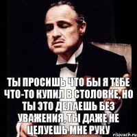 ты просишь что бы я тебе что-то купил в столовке, но ты это делаешь без уважения, ты даже не целуешь мне руку