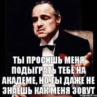 ты просишь меня подыграть тебе на академе, но ты даже не знаешь как меня зовут