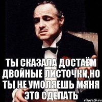 ты сказала достаём двойные листочки,но ты не умоляешь мяня это сделать