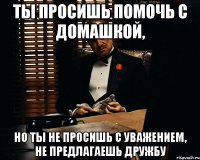 ты просишь помочь с домашкой, но ты не просишь с уважением, не предлагаешь дружбу